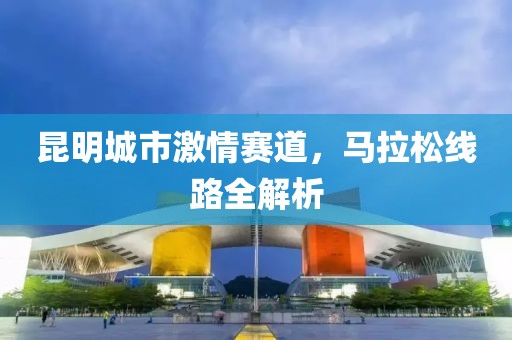 昆明城市激情赛道，马拉松线路全解析