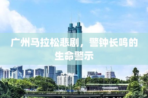 广州马拉松悲剧，警钟长鸣的生命警示