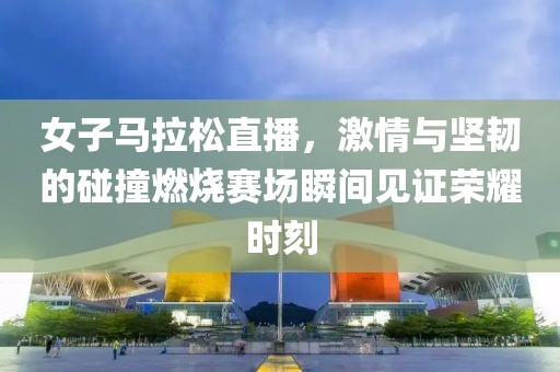 女子马拉松直播，激情与坚韧的碰撞燃烧赛场瞬间见证荣耀时刻