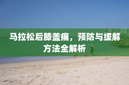 马拉松后膝盖痛，预防与缓解方法全解析