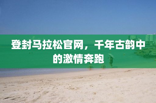 登封马拉松官网，千年古韵中的激情奔跑