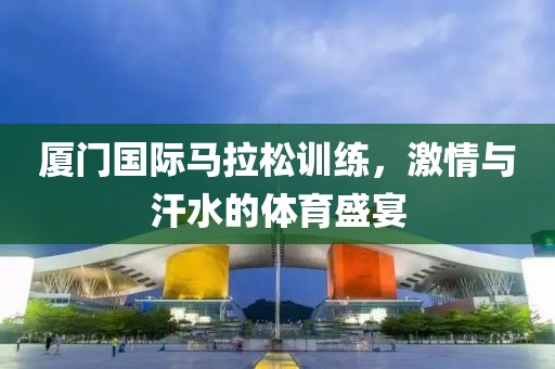 厦门国际马拉松训练，激情与汗水的体育盛宴