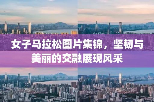 女子马拉松图片集锦，坚韧与美丽的交融展现风采