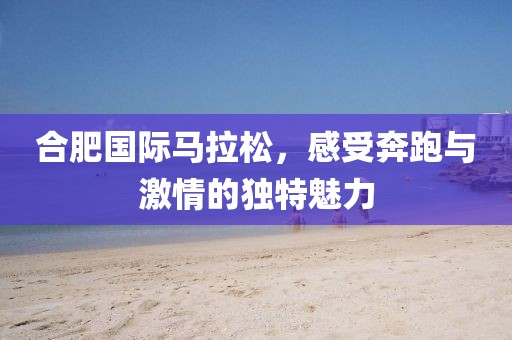 合肥国际马拉松，感受奔跑与激情的独特魅力