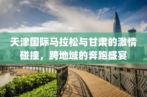 天津国际马拉松与甘肃的激情碰撞，跨地域的奔跑盛宴