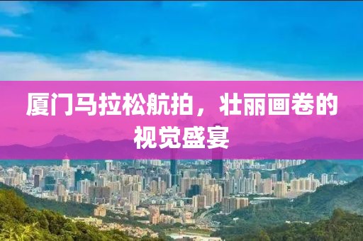 厦门马拉松航拍，壮丽画卷的视觉盛宴
