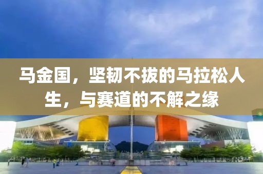 马金国，坚韧不拔的马拉松人生，与赛道的不解之缘