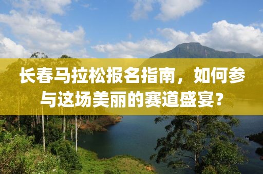 长春马拉松报名指南，如何参与这场美丽的赛道盛宴？