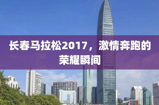 长春马拉松2017，激情奔跑的荣耀瞬间