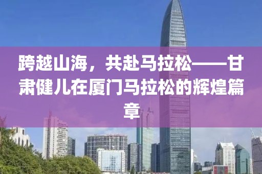 跨越山海，共赴马拉松——甘肃健儿在厦门马拉松的辉煌篇章