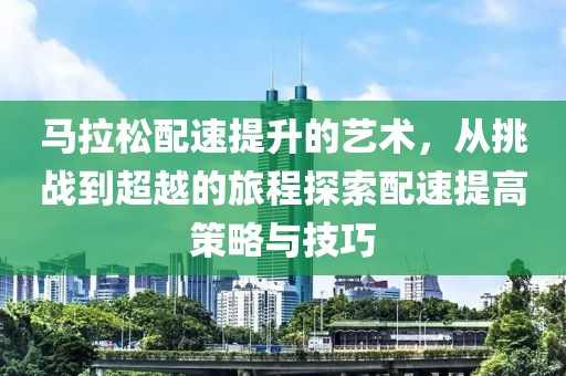 马拉松配速提升的艺术，从挑战到超越的旅程探索配速提高策略与技巧