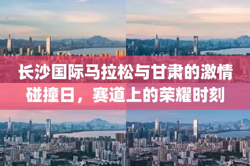 长沙国际马拉松与甘肃的激情碰撞日，赛道上的荣耀时刻