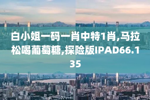 白小姐一码一肖中特1肖,马拉松喝葡萄糖,探险版IPAD66.135