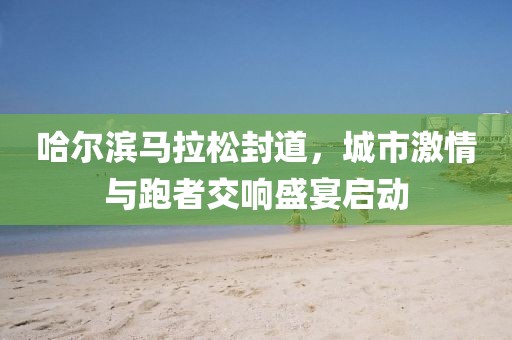 哈尔滨马拉松封道，城市激情与跑者交响盛宴启动
