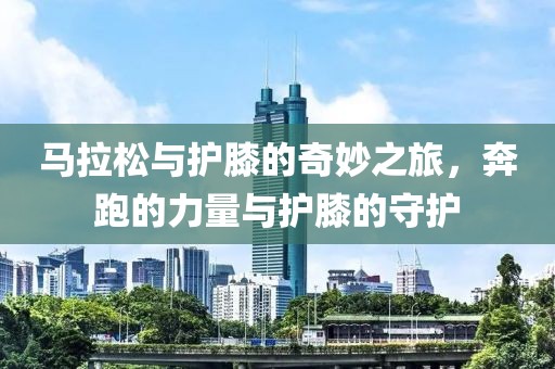 马拉松与护膝的奇妙之旅，奔跑的力量与护膝的守护