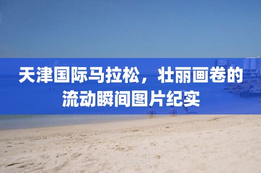 天津国际马拉松，壮丽画卷的流动瞬间图片纪实