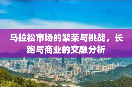 马拉松市场的繁荣与挑战，长跑与商业的交融分析