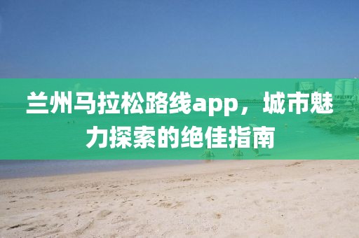 兰州马拉松路线app，城市魅力探索的绝佳指南