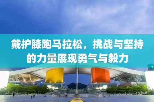 戴护膝跑马拉松，挑战与坚持的力量展现勇气与毅力