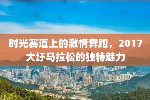 时光赛道上的激情奔跑，2017大圩马拉松的独特魅力