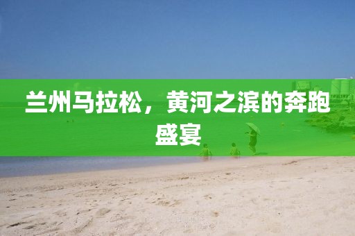 兰州马拉松，黄河之滨的奔跑盛宴
