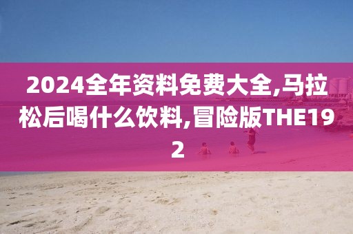2024全年资料免费大全,马拉松后喝什么饮料,冒险版THE192