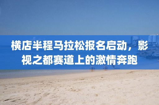 横店半程马拉松报名启动，影视之都赛道上的激情奔跑