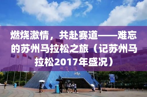 燃烧激情，共赴赛道——难忘的苏州马拉松之旅（记苏州马拉松2017年盛况）