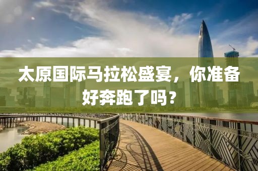 太原国际马拉松盛宴，你准备好奔跑了吗？