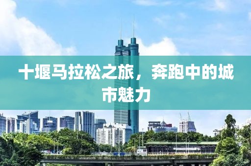 十堰马拉松之旅，奔跑中的城市魅力