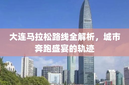 大连马拉松路线全解析，城市奔跑盛宴的轨迹