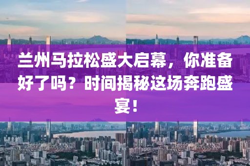 兰州马拉松盛大启幕，你准备好了吗？时间揭秘这场奔跑盛宴！