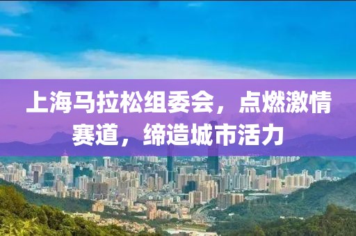 上海马拉松组委会，点燃激情赛道，缔造城市活力