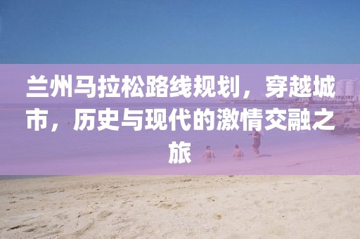 兰州马拉松路线规划，穿越城市，历史与现代的激情交融之旅
