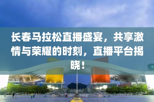 长春马拉松直播盛宴，共享激情与荣耀的时刻，直播平台揭晓！