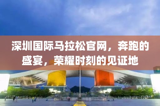 深圳国际马拉松官网，奔跑的盛宴，荣耀时刻的见证地