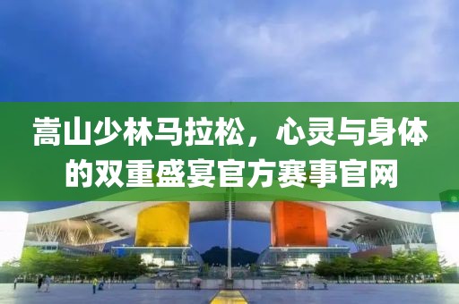 嵩山少林马拉松，心灵与身体的双重盛宴官方赛事官网