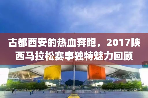 古都西安的热血奔跑，2017陕西马拉松赛事独特魅力回顾