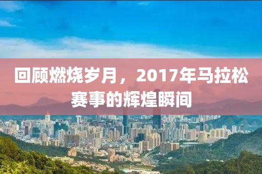 回顾燃烧岁月，2017年马拉松赛事的辉煌瞬间