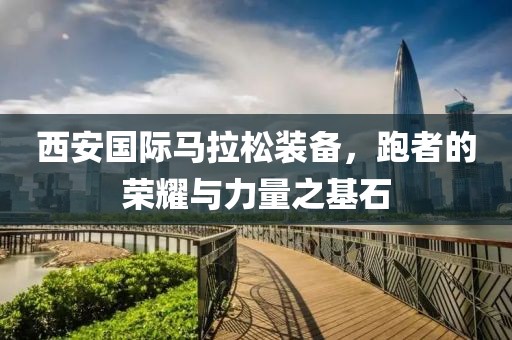 西安国际马拉松装备，跑者的荣耀与力量之基石