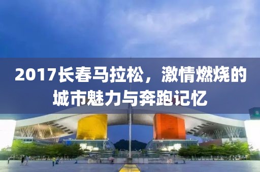 2017长春马拉松，激情燃烧的城市魅力与奔跑记忆