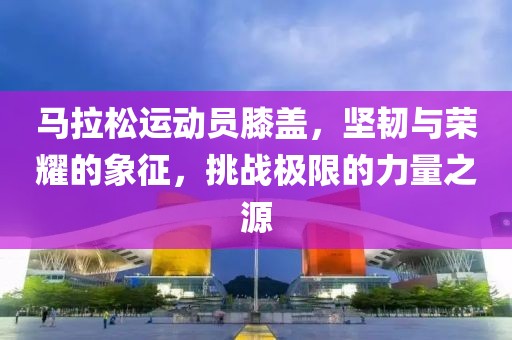 马拉松运动员膝盖，坚韧与荣耀的象征，挑战极限的力量之源