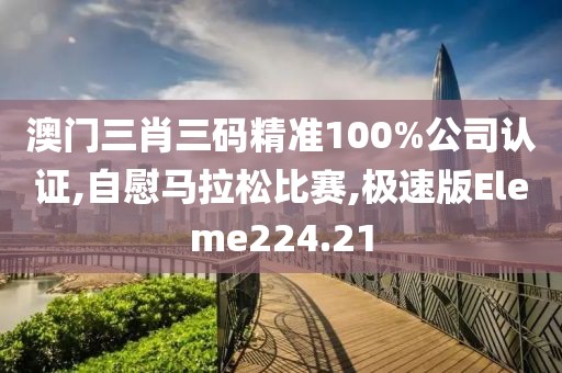 澳门三肖三码精准100%公司认证,自慰马拉松比赛,极速版Eleme224.21