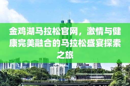 金鸡湖马拉松官网，激情与健康完美融合的马拉松盛宴探索之旅