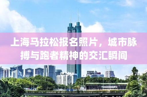 上海马拉松报名照片，城市脉搏与跑者精神的交汇瞬间