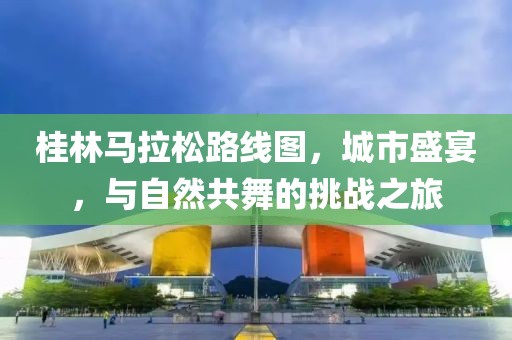 桂林马拉松路线图，城市盛宴，与自然共舞的挑战之旅