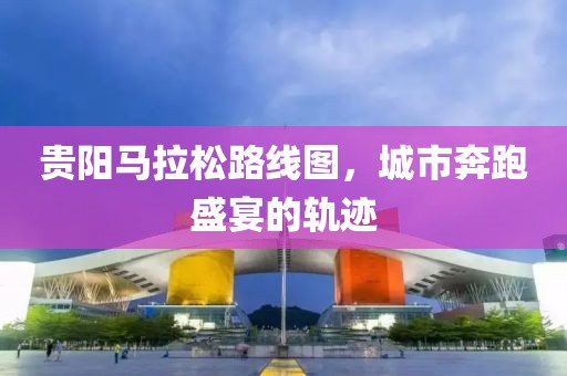 贵阳马拉松路线图，城市奔跑盛宴的轨迹