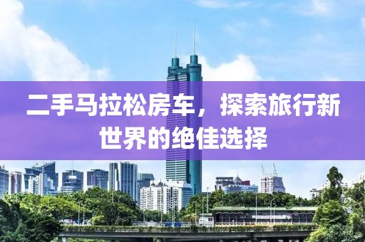 二手马拉松房车，探索旅行新世界的绝佳选择