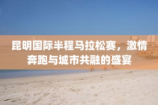 昆明国际半程马拉松赛，激情奔跑与城市共融的盛宴