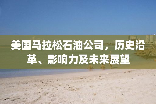 美国马拉松石油公司，历史沿革、影响力及未来展望